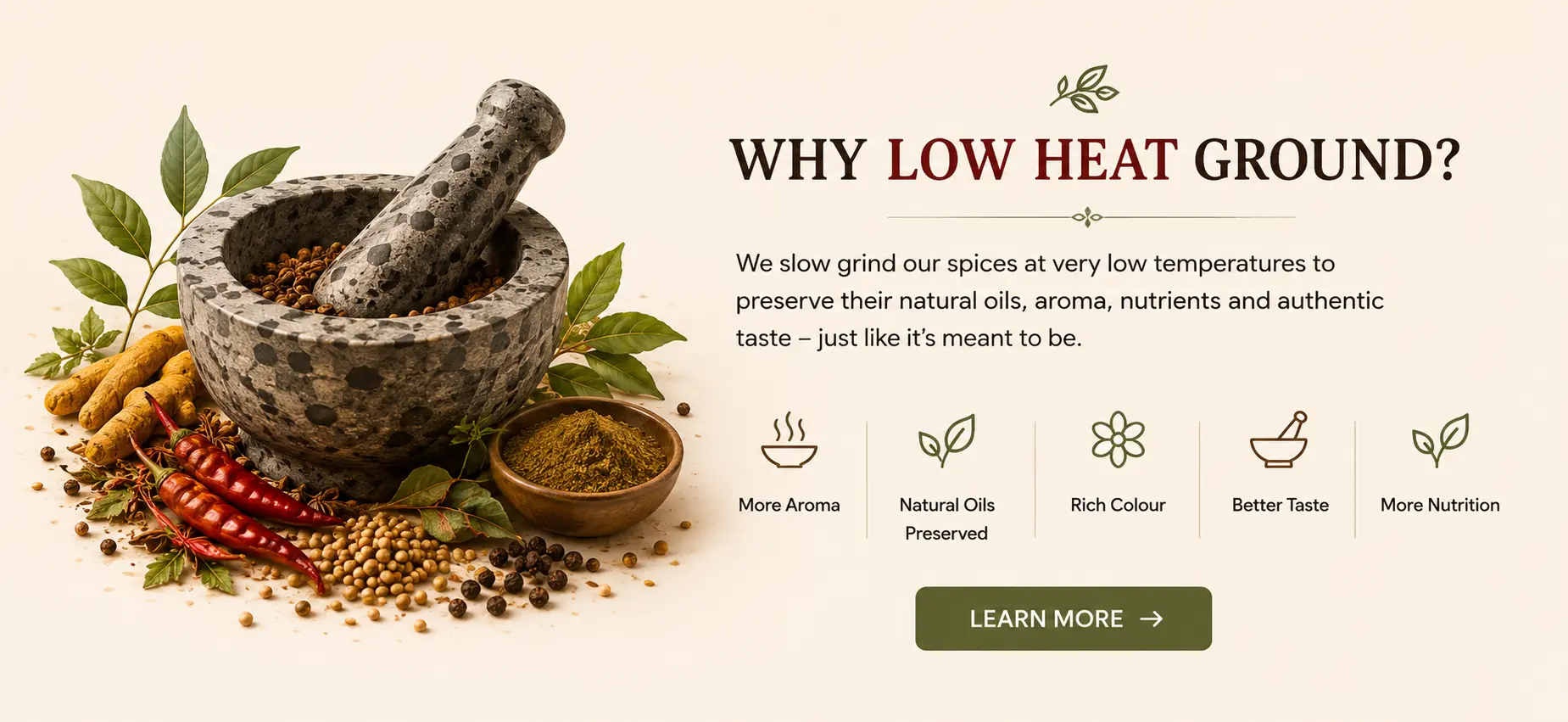 Why low heat ground spices are better? Low heat ground spices preserves the natural nutrients and authentic taste, more aroma, rich colour, natural oil preserved, better taste